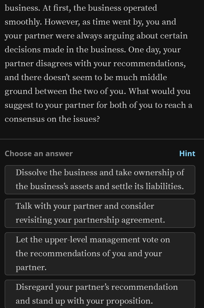 business. At first, the business operated
smoothly. However, as time went by, you and
your partner were always arguing about certain
decisions made in the business. One day, your
partner disagrees with your recommendations,
and there doesn’t seem to be much middle
ground between the two of you. What would you
suggest to your partner for both of you to reach a
consensus on the issues?
Choose an answer Hint
Dissolve the business and take ownership of
the business’ assets and settle its liabilities.
Talk with your partner and consider
revisiting your partnership agreement.
Let the upper-level management vote on
the recommendations of you and your
partner.
Disregard your partner’ recommendation
and stand up with your proposition.