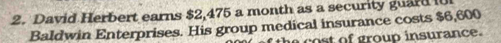 David Herbert earns $2,475 a month as a security guard 10 
Baldwin Enterprises. His group medical insurance costs $6,600
e o st of group insurance .