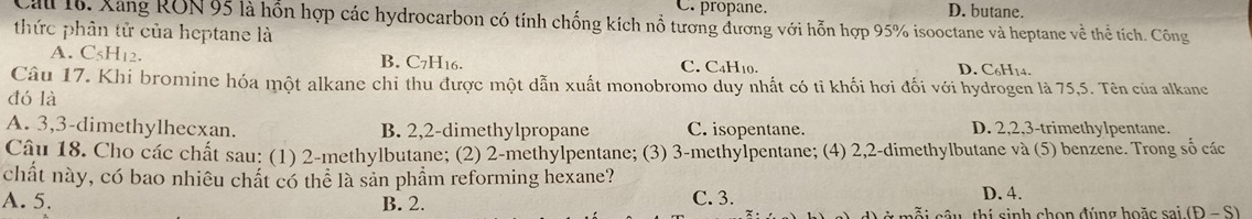 C. propane. D. butane.
Cau 16. Xang RON 95 là hỗn hợp các hydrocarbon có tính chống kích nổ tương đương với hỗn hợp 95% isooctane và heptane về thể tích. Công
thức phân tử của heptane là
A. C5H12. B. C7H16. C. C₄H₁0. D. C6H14.
Câu 17. Khi bromine hóa một alkane chỉ thu được một dẫn xuất monobromo duy nhất có tỉ khối hơi đối với hydrogen là 75,5. Tên của alkane
đó là
A. 3, 3 -dimethylhecxan. B. 2, 2 -dimethylpropane C. isopentane. D. 2, 2, 3 -trimethylpentane.
Câu 18. Cho các chất sau: (1) 2 -methylbutane; (2) 2 -methylpentane; (3) 3 -methylpentane; (4) 2, 2 -dimethylbutane và (5) benzene. Trong số các
chất này, có bao nhiêu chất có thể là sản phẩm reforming hexane?
C. 3.
A. 5. B. 2. D. 4.
cỗi câu, thí sinh chọn đúng hoặc sai (P-S)