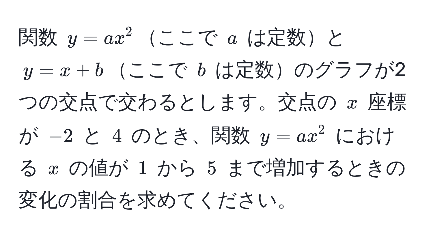 関数 $y = ax^2$ここで $a$ は定数と $y = x + b$ここで $b$ は定数のグラフが2つの交点で交わるとします。交点の $x$ 座標が $-2$ と $4$ のとき、関数 $y = ax^2$ における $x$ の値が $1$ から $5$ まで増加するときの変化の割合を求めてください。