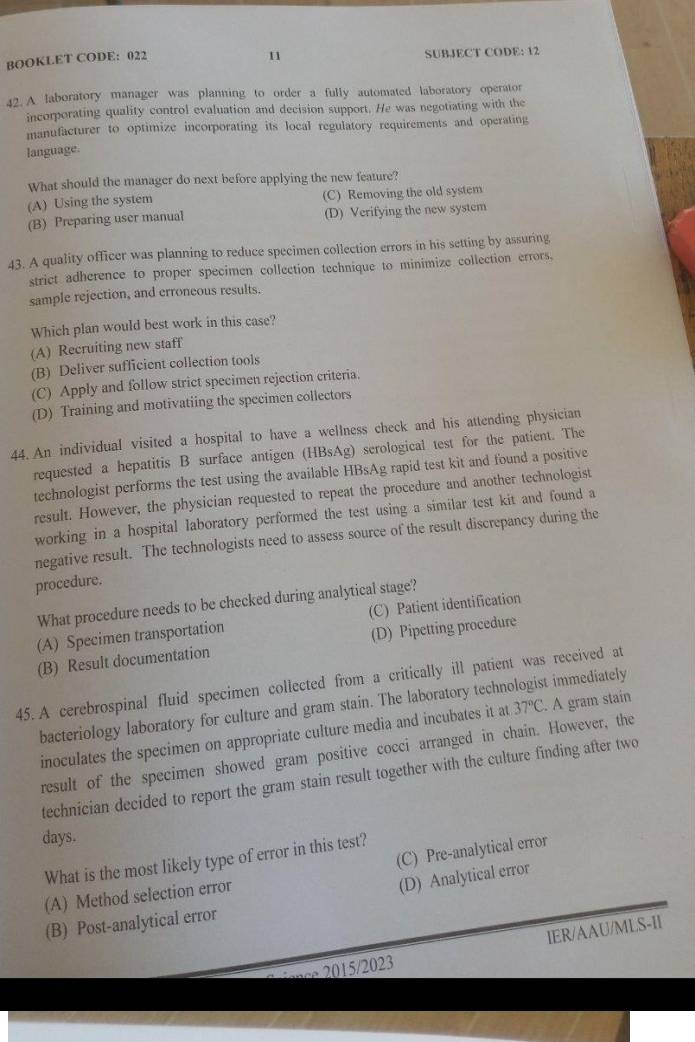 BOOKLET CODE: 022 SUBJECT CODE: 12
42. A laboratory manager was planning to order a fully automated laboratory operator
incorporating quality control evaluation and decision support. He was negotiating with the
manufacturer to optimize incorporating its local regulatory requirements and operating
language.
What should the manager do next before applying the new feature?
(A) Using the system (C) Removing the old system
(B) Preparing user manual (D) Verifying the new system
43. A quality officer was planning to reduce specimen collection errors in his setting by assuring
strict adherence to proper specimen collection technique to minimize collection errors,
sample rejection, and erroneous results.
Which plan would best work in this case?
(A) Recruiting new staff
(B) Deliver sufficient collection tools
(C) Apply and follow strict specimen rejection criteria.
(D) Training and motivatiing the specimen collectors
44. An individual visited a hospital to have a wellness check and his attending physician
requested a hepatitis B surface antigen (HBsAg) serological test for the patient. The
technologist performs the test using the available HBsAg rapid test kit and found a positive
result. However, the physician requested to repeat the procedure and another technologist
working in a hospital laboratory performed the test using a similar test kit and found a
negative result. The technologists need to assess source of the result discrepancy during the
procedure.
What procedure needs to be checked during analytical stage?
(A) Specimen transportation (C) Patient identification
(B) Result documentation (D) Pipetting procedure
45. A cerebrospinal fluid specimen collected from a critically ill patient was received at
bacteriology laboratory for culture and gram stain. The laboratory technologist immediately
inoculates the specimen on appropriate culture media and incubates it at 37°C A gram stain
result of the specimen showed gram positive cocci arranged in chain. However, the
technician decided to report the gram stain result together with the culture finding after two
days.
(C) Pre-analytical error
What is the most likely type of error in this test?
(A) Method selection error
(D) Analytical error
(B) Post-analytical error
IER/AAU/MLS-II
∞ 2015/2023
