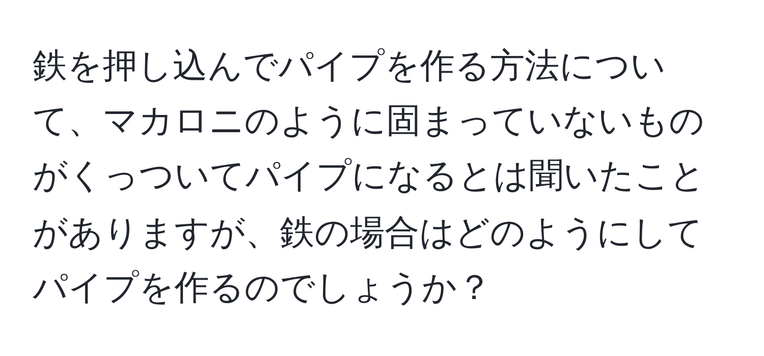 鉄を押し込んでパイプを作る方法について、マカロニのように固まっていないものがくっついてパイプになるとは聞いたことがありますが、鉄の場合はどのようにしてパイプを作るのでしょうか？