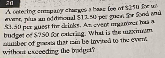 A catering company charges a base fee of $250 for an 
event, plus an additional $12.50 per guest for food and
$3.50 per guest for drinks. An event organizer has a 
budget of $750 for catering. What is the maximum 
number of guests that can be invited to the event 
without exceeding the budget?