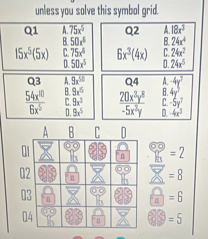 unless you solve this symbol grid.
Q1 A. overline 75x^5 Q2 A. 18x^3
B. 50x^6 B. 24x^4
15x^5(5x) C. 75x^6 6x^3(4x) C. 24x^2
D. 50x^5 D. 24x^5
Q3 A. overline 9x^(50) Q4 A. -4y^7
 54x^(10)/6x^5  B. 9x^(15) 4y^7
 20x^3y^8/-5x^3y  B.
C. 9x^3 C. -5y^7
D. 9x^5 D. -4x^3
=2
=8
 □ /□  =6
=5