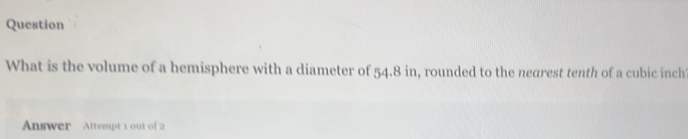 Question 
What is the volume of a hemisphere with a diameter of 54.8 in, rounded to the nearest tenth of a cubic inch 
Answer Attempt 1 out of 2