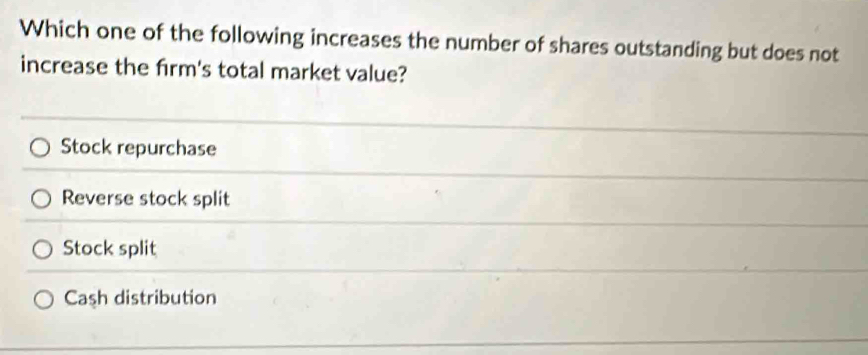 Which one of the following increases the number of shares outstanding but does not
increase the firm's total market value?
Stock repurchase
Reverse stock split
Stock split
Cash distribution