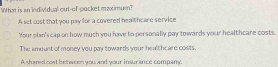 What is an individual out-of-pocket maximum?
A set cost that you pay for a covered healthcare service
Your plan's cap on how much you have to personally pay towards your healthcare costs.
The amount of money you pay towards your healthcare costs.
A shared cost between you and your insurance company.