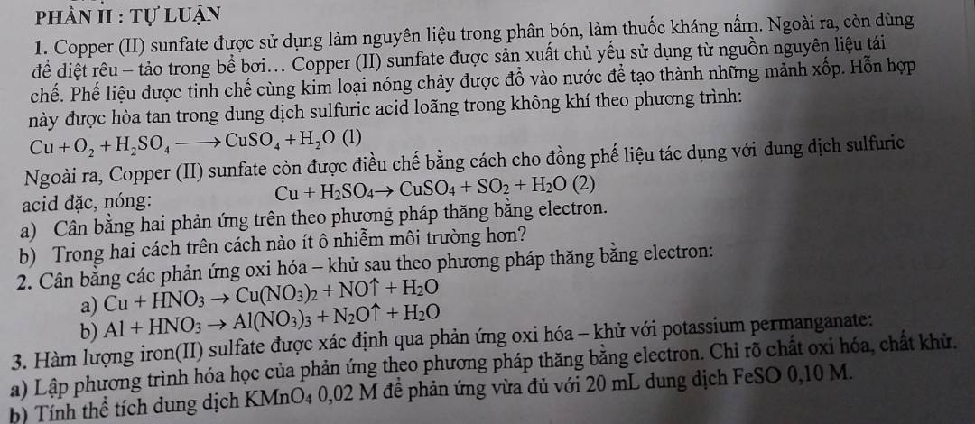 phần II : tự luận
1. Copper (II) sunfate được sử dụng làm nguyên liệu trong phân bón, làm thuốc kháng nấm. Ngoài ra, còn dùng
để diệt rêu - tảo trong bể bơi... Copper (II) sunfate được sản xuất chủ yếu sử dụng từ nguồn nguyên liệu tái
chế. Phế liệu được tinh chế cùng kim loại nóng chảy được đổ vào nước để tạo thành những mảnh xốp. Hỗn hợp
này được hòa tan trong dung dịch sulfuric acid loãng trong không khí theo phương trình:
Cu+O_2+H_2SO_4to CuSO_4+H_2O(l)
Ngoài ra, Copper (II) sunfate còn được điều chế bằng cách cho đồng phế liệu tác dụng với dung dịch sulfuric
acid đặc, nóng: Cu+H_2SO_4to CuSO_4+SO_2+H_2O(2)
a) Cân bằng hai phản ứng trên theo phương pháp thăng bằng electron.
b) Trong hai cách trên cách nào ít ô nhiễm môi trường hơn?
2. Cân bằng các phản ứng oxi hóa - khử sau theo phương pháp thăng bằng electron:
a) Cu+HNO_3to Cu(NO_3)_2+NOuparrow +H_2O
b) Al+HNO_3to Al(NO_3)_3+N_2Ouparrow +H_2O
3. Hàm lượng iron(II) sulfate được xác định qua phản ứng oxi hóa - khử với potassium permanganate:
a) Lập phương trình hóa học của phản ứng theo phương pháp thăng bằng electron. Chỉ rõ chất oxỉ hóa, chất khủ.
b) Tính thể tích dung dịch KMnO4 0,02 M đề phản ứng vừa đủ với 20 mL dung dịch FeSO 0,10 M.