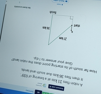 4E Summary 
Bool work code 4 Eal a shey 
don 
A robin flies 21 km at a bearing of 
It then flies 36 km due south and lands. 039°. 
How far south of its starting point does the robin land? 
Give your answer to 1 d.p. 
Net drawn accurately 
0. Toem 
= Watch vid e