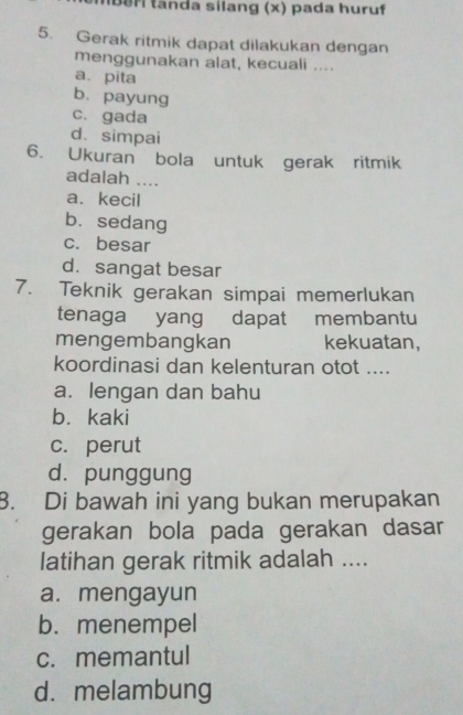 a nda silang (x) pada huruf
5. Gerak ritmik dapat dilakukan dengan
menggunakan alat, kecuali ....
a. pita
b. payung
c. gada
d. simpai
6. Ukuran bola untuk gerak ritmik
adalah ....
a、kecil
b. sedang
c. besar
d. sangat besar
7. Teknik gerakan simpai memerlukan
tenaga yang dapat membantu
mengembangkan kekuatan,
koordinasi dan kelenturan otot ....
a. lengan dan bahu
b. kaki
c. perut
dà punggung
8. Di bawah ini yang bukan merupakan
gerakan bola pada gerakan dasar
latihan gerak ritmik adalah ....
a. mengayun
b. menempel
c. memantul
d. melambung