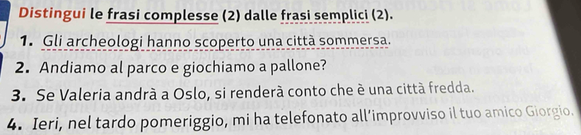 Distingui le frasi complesse (2) dalle frasi semplici (2). 
1. Gli archeologi hanno scoperto una città sommersa. 
2. Andiamo al parco e giochiamo a pallone? 
3. Se Valeria andrà a Oslo, si renderà conto che è una città fredda. 
4. Ieri, nel tardo pomeriggio, mi ha telefonato all’improvviso il tuo amico Giorgio.