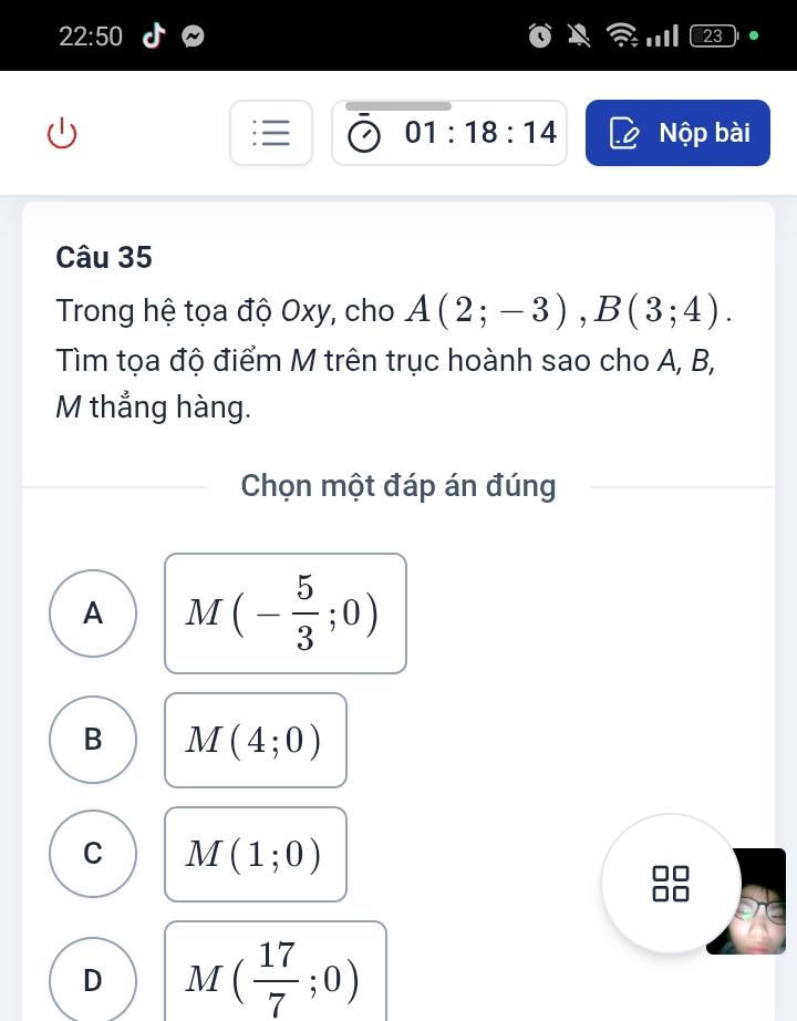 22:50 
01:18:14 Nộp bài
Câu 35
Trong hệ tọa độ Oxy, cho A(2;-3), B(3;4). 
Tìm tọa độ điểm M trên trục hoành sao cho A, B,
M thẳng hàng.
Chọn một đáp án đúng
A M(- 5/3 ;0)
B M(4;0)
C M(1;0)
D M( 17/7 ;0)