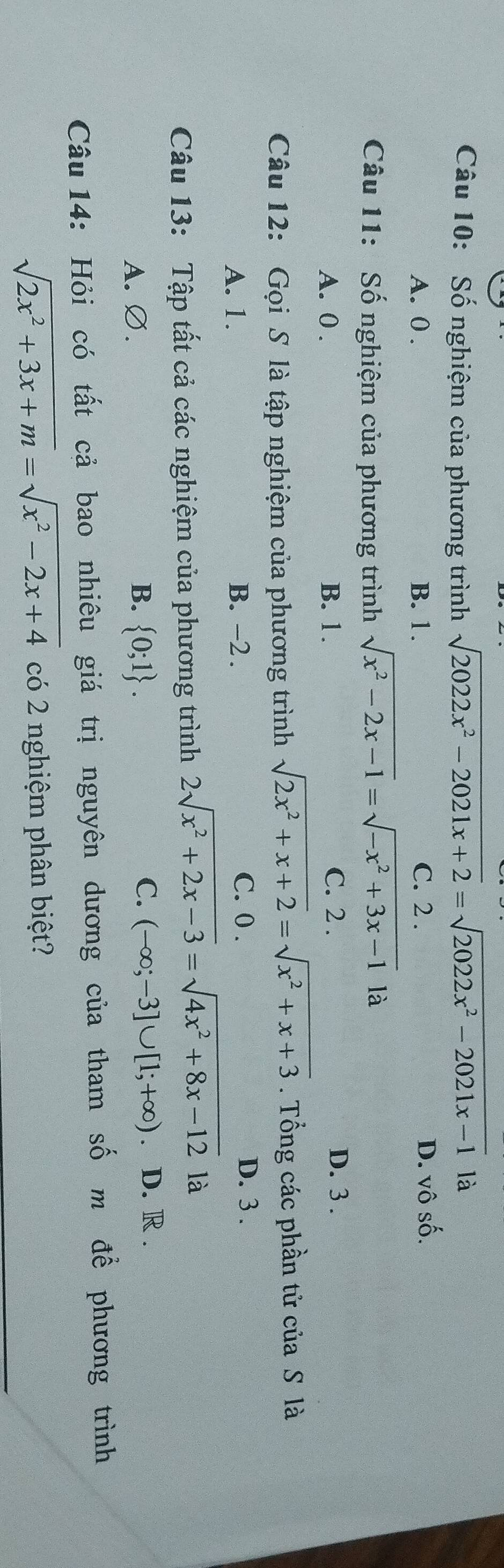 Số nghiệm của phương trình sqrt(2022x^2-2021x+2)=sqrt(2022x^2-2021x-1) là
A. 0. B. 1. C. 2. D. vô số.
Câu 11: Số nghiệm của phương trình sqrt(x^2-2x-1)=sqrt(-x^2+3x-1)la
A. 0. B. 1. C. 2. D. 3.
Câu 12: Gọi S là tập nghiệm của phương trình sqrt(2x^2+x+2)=sqrt(x^2+x+3). Tổng các phần tử của S là
A. 1. B. -2. C. 0.
D. 3.
Câu 13: Tập tất cả các nghiệm của phương trình 2sqrt(x^2+2x-3)=sqrt(4x^2+8x-12) là
C.
A. Ø. B.  0;1. (-∈fty ;-3]∪ [1;+∈fty ) D. R.
Câu 14: Hỏi có tất cả bao nhiêu giá trị nguyên dương của tham số m để phương trình
sqrt(2x^2+3x+m)=sqrt(x^2-2x+4) có 2 nghiệm phân biệt?