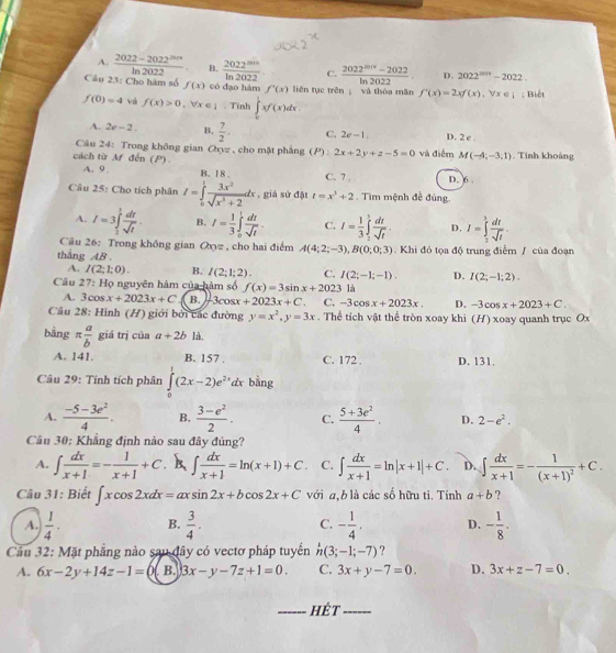 A.  (2022-2022^(2014))/ln 2022  B.  2022^(mn)/ln 2022  C.  (2022^(5019)-2022)/ln 2022  D. 2022^(2014)-2022.
Câu 23: Cho hàm số f(x) có đạo hám f'(x) liên tục trên ; và thòa mǎn f'(x)=2xf(x),forall x∈ |; Biết
f(0)=4 vá f(x)>0 forall x∈ I. Tính ∈tlimits _0^(1xf'(x)dx.
A. 2c-2. B. frac 7)2. C, 2e-1. D. 2 e .
Câu 24: Trong không gian Oxyz , cho mặt phẳng (P) 2x+2y+z-5=0 và điểm M(-4,-3,1). Tinh khoảng
cách từ M đến (P) B.18
A.9 C. 7 . D. 6 .
Câu 25: Cho tích phân I=∈tlimits _0^(1frac 3x^2)sqrt(x^3+2)dx , giả sử đặt t=x^3+2 Tìm mệnh đề đúng
A. I=3∈tlimits _2^(1frac dt)sqrt(t). B. I= 1/3 ∈tlimits _0^(1frac dt)sqrt(t). C. I= 1/3 ∈tlimits _2^(1frac dt)sqrt(t). D. I=∈tlimits _2^(3frac dt)sqrt(t).
Câu 26: Trong không gian Oyyz , cho hai điểm A(4;2;-3),B(0;0;3)
thắng AB..  Khi đó tọa độ trung điểm / của đoạn
A. I(2;1;0). B. I(2;1;2). C. I(2;-1;-1). D. I(2;-1;2).
Câu 27: Họ nguyên hàm của hàm số f(x)=3sin x+2023 là
A. 3cos x+2023x+C B. 3cosx +2023x+C. C. -3cos x+2023x. D. -3cos x+2023+C.
Câu 28: Hình (H) giới bởi các đường y=x^2,y=3x. Thể tích vật thể tròn xoay khi (H) xoay quanh trục Ox
bằng π  a/b  giá trị của a+2b là.
A. 141. B. 157 . C. 172 . D. 131,
Câu 29: Tính tích phân ∈tlimits _0^(1(2x-2)e^2x) dx bằng
A.  (-5-3e^2)/4 . B.  (3-e^2)/2 . C.  (5+3e^2)/4 . D. 2-e^2.
Câu 30: Khẳng định nào sau đây đủng?
A. ∈t  dx/x+1 =- 1/x+1 +C. ∈t  dx/x+1 =ln (x+1)+C C. ∈t  dx/x+1 =ln |x+1|+C. D. ∈t  dx/x+1 =-frac 1(x+1)^2+C.
Câu 31: Biết ∈t xcos 2xdx=axsin 2x+bcos 2x+C với a, b là các số hữu tỉ. Tính a+b ?
A.  1/4 · B.  3/4 . C. - 1/4 , D. - 1/8 .
Cầu 32: Mặt phẳng nào sau đây có vectơ pháp tuyển h(3;-1;-7) ?
A. 6x-2y+14z-1=0 B. 3x-y-7z+1=0. C. 3x+y-7=0. D. 3x+z-7=0.
_hÉt_