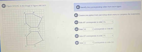 Figure GHIJKL is the image of figure ABCDEF. 
Identify the corresponding sides from each figure. 
Choose one option from each drop-down menu to complete the statements. 
Side AF corresponds to side GL
1 Side H corresponds to side BC. 
40 Sase EF corresponds to side KL
40 Side corresponds to side CD.