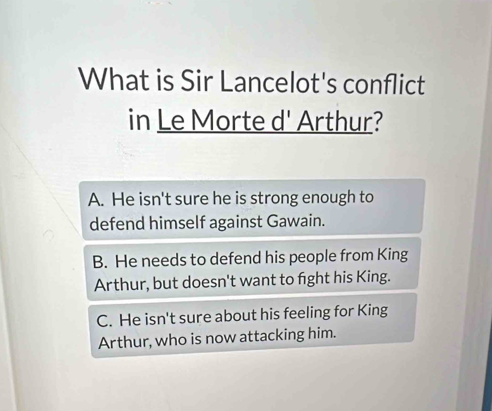 What is Sir Lancelot's conflict
in Le Morte d' Arthur?
A. He isn't sure he is strong enough to
defend himself against Gawain.
B. He needs to defend his people from King
Arthur, but doesn't want to fight his King.
C. He isn't sure about his feeling for King
Arthur, who is now attacking him.