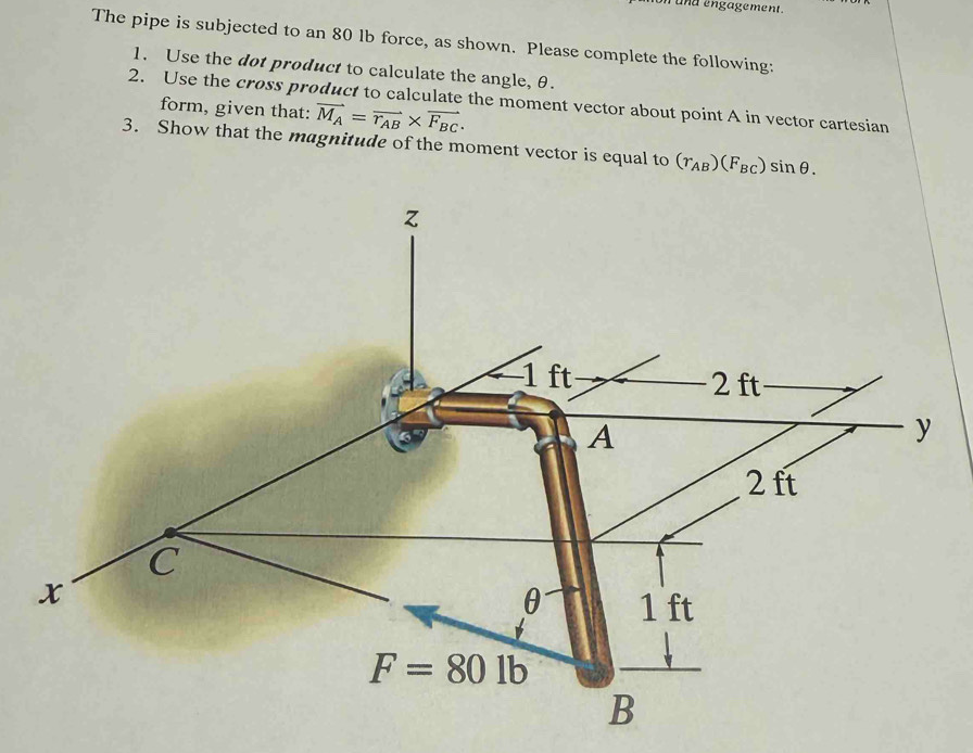 und engagement.
The pipe is subjected to an 80 lb force, as shown. Please complete the following:
1. Use the dot product to calculate the angle, θ.
2. Use the cross product to calculate the moment vector about point A in vector cartesian
form, given that: vector M_A=vector r_AB* vector F_BC.
3. Show that the magnitude of the moment vector is equal to (r_AB)(F_BC) sin θ .