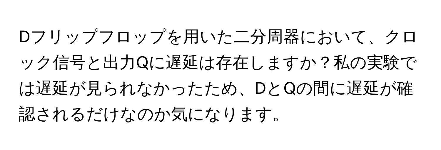 Dフリップフロップを用いた二分周器において、クロック信号と出力Qに遅延は存在しますか？私の実験では遅延が見られなかったため、DとQの間に遅延が確認されるだけなのか気になります。