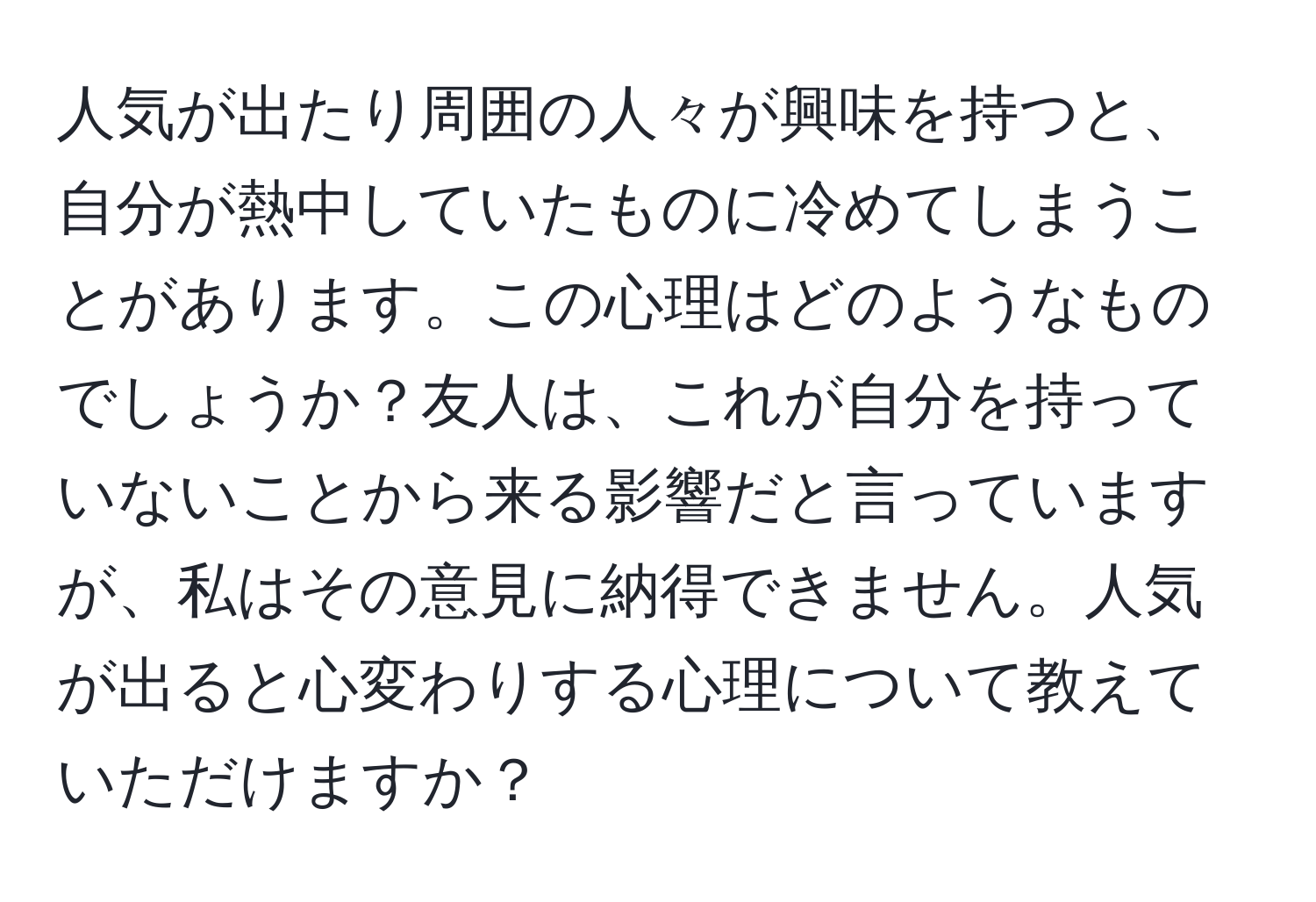 人気が出たり周囲の人々が興味を持つと、自分が熱中していたものに冷めてしまうことがあります。この心理はどのようなものでしょうか？友人は、これが自分を持っていないことから来る影響だと言っていますが、私はその意見に納得できません。人気が出ると心変わりする心理について教えていただけますか？