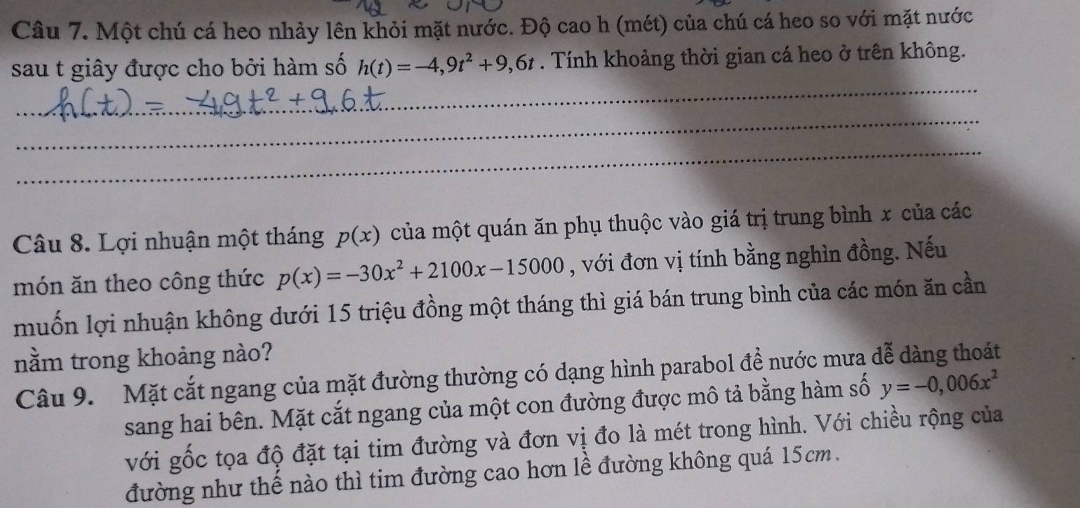 Một chú cá heo nhảy lên khỏi mặt nước. Độ cao h (mét) của chú cá heo so với mặt nước 
sau t giây được cho bởi hàm số h(t)=-4,9t^2+9,6t. Tính khoảng thời gian cá heo ở trên không. 
_ 
_ 
_ 
Câu 8. Lợi nhuận một tháng p(x) của một quán ăn phụ thuộc vào giá trị trung bình x của các 
món ăn theo công thức p(x)=-30x^2+2100x-15000 , với đơn vị tính bằng nghìn đồng. Nếu 
muốn lợi nhuận không dưới 15 triệu đồng một tháng thì giá bán trung bình của các món ăn cần 
nằm trong khoảng nào? 
Câu 9. Mặt cắt ngang của mặt đường thường có dạng hình parabol để nước mưa dễ dàng thoát 
sang hai bên. Mặt cắt ngang của một con đường được mô tả bằng hàm số y=-0,006x^2
với gốc tọa độ đặt tại tim đường và đơn vị đo là mét trong hình. Với chiều rộng của 
đường như thế nào thì tim đường cao hơn lễ đường không quá 15cm.