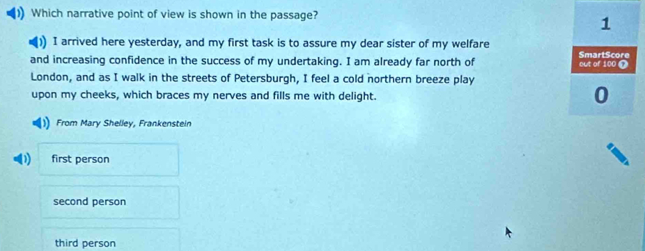 Which narrative point of view is shown in the passage?
1
I arrived here yesterday, and my first task is to assure my dear sister of my welfare
SmartScore
and increasing confidence in the success of my undertaking. I am already far north of out of 100 7
London, and as I walk in the streets of Petersburgh, I feel a cold northern breeze play
upon my cheeks, which braces my nerves and fills me with delight.
0
From Mary Shelley, Frankenstein
first person
second person
third person