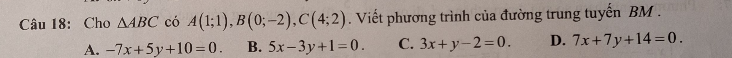 Cho △ ABC có A(1;1), B(0;-2), C(4;2). Viết phương trình của đường trung tuyến BM .
A. -7x+5y+10=0. B. 5x-3y+1=0. C. 3x+y-2=0. D. 7x+7y+14=0.