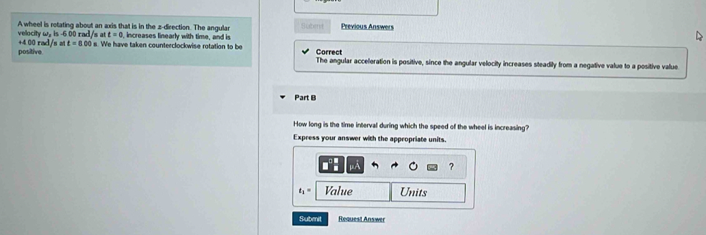 A wheel is rotating about an axis that is in the z -direction. The angular Subrt Previous Answers 
velocity ω is -6.00 rad/s a t=0 , increases linearly with time, and is
+4 00 rad/s at t=8.00s. We have taken counterclockwise rotation to be 
positive. Correct 
The angular acceleration is positive, since the angular velocity increases steadily from a negative value to a positive value 
Part B 
How long is the time interval during which the speed of the wheel is increasing? 
Express your answer with the appropriate units.
μA
?
t_1= Value Units 
Submit Request Answer