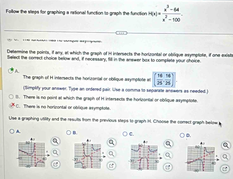 Follow the steps for graphing a rational function to graph the function H(x)= (x^3-64)/x^2-100 . 
Cque ammue
Determine the points, if any, at which the graph of H intersects the horizontal or oblique asymptote, if one exists
Select the correct choice below and, if necessary, fill in the answer box to complete your choice.
A
The graph of H intersects the horizontal or oblique asymptote at ( 16/25 , 16/25 ). 
(Simplify your answer. Type an ordered pair. Use a comma to separate answers as needed.)
B. There is no point at which the graph of H intersects the horizontal or oblique asymptote.
C. There is no horizontal or oblique asymptote.
Use a graphing utility and the results from the previous steps to graph H. Choose the correct graph below.
A.
B.
C.
D.