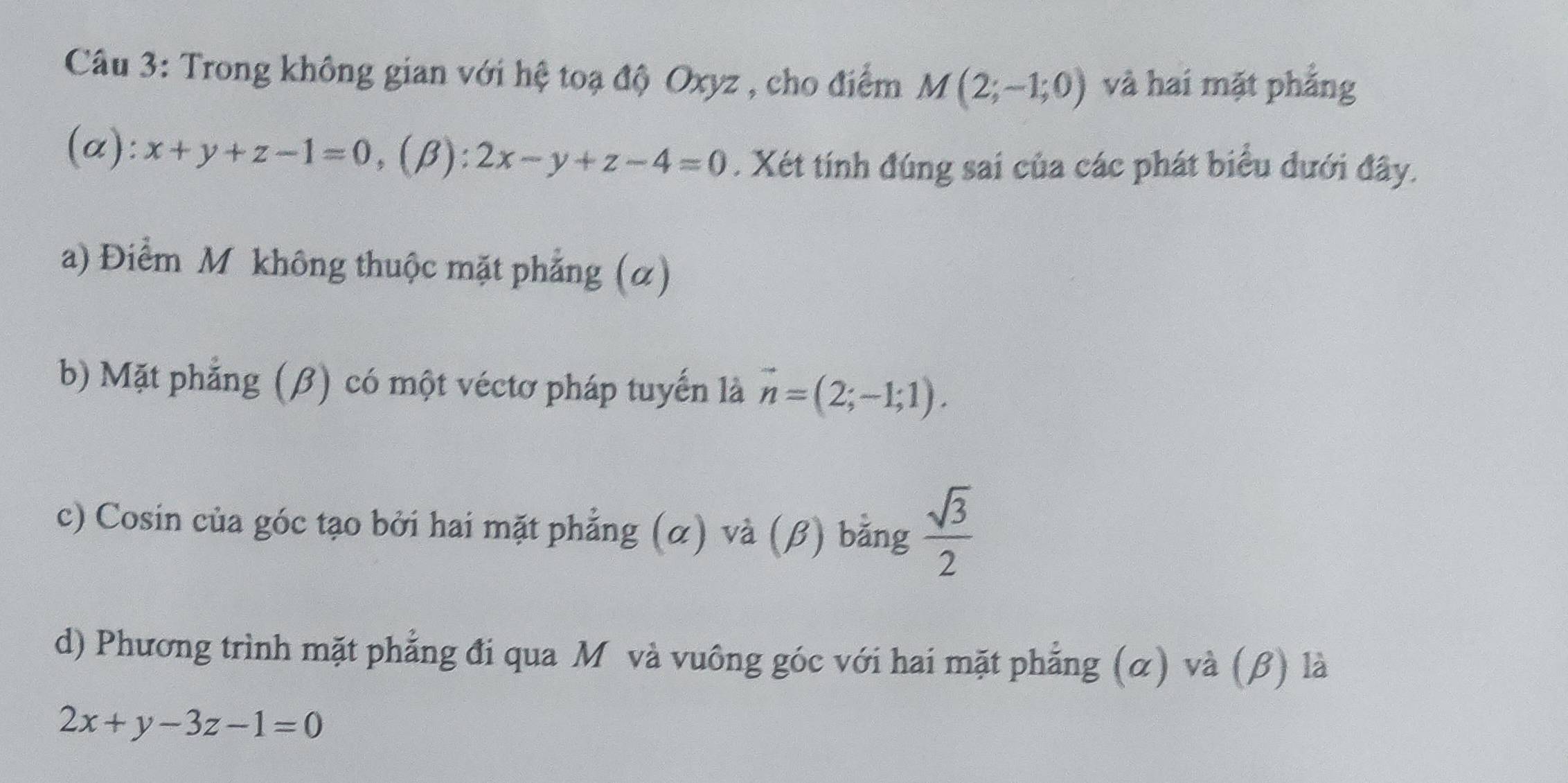 Trong không gian với hệ toạ độ Oxyz , cho điểm M(2;-1;0) và hai mặt phẳng
(α): x+y+z-1=0, (beta ):2x-y+z-4=0. Xét tính đúng sai của các phát biểu đưới đây.
a) Điểm M không thuộc mặt phẳng (α)
b) Mặt phẳng (β) có một véctơ pháp tuyến là vector n=(2;-1;1).
c) Cosin của góc tạo bởi hai mặt phẳng (α) và (β) bằng  sqrt(3)/2 
d) Phương trình mặt phẳng đi qua Mô và vuông góc với hai mặt phẳng (α) và (β) là
2x+y-3z-1=0