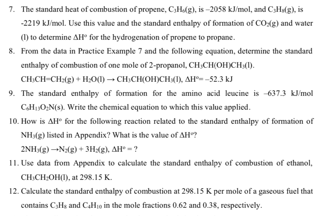 The standard heat of combustion of propene, C_3H_6(g) , is -2058 kJ/mol, and C_3H_8(g) , is
-2219 kJ/mol. Use this value and the standard enthalpy of formation of CO_2(g) and water 
(l) to determine △ H° for the hydrogenation of propene to propane. 
8. From the data in Practice Example 7 and the following equation, determine the standard 
enthalpy of combustion of one mole of 2 -propanol, CH_3CH(OH)CH_3(l).
CH_3CH=CH_2(g)+H_2O(l)to CH_3CH(OH)CH_3(l), △ H°=-52.3kJ
9. The standard enthalpy of formation for the amino acid leucine is -637.3 kJ/mol
C_6H_13O_2N(s). Write the chemical equation to which this value applied. 
10. How is △ H° for the following reaction related to the standard enthalpy of formation of
NH_3(g) listed in Appendix? What is the value of △ H°
2NH_3(g)to N_2(g)+3H_2(g), △ H°= ? 
11. Use data from Appendix to calculate the standard enthalpy of combustion of ethanol,
CH_3CH_2OH(l) , at 298.15 K. 
12. Calculate the standard enthalpy of combustion at 298.15 K per mole of a gaseous fuel that 
contains C_3H_8 and C_4H_10 in the mole fractions 0.62 and 0.38, respectively.