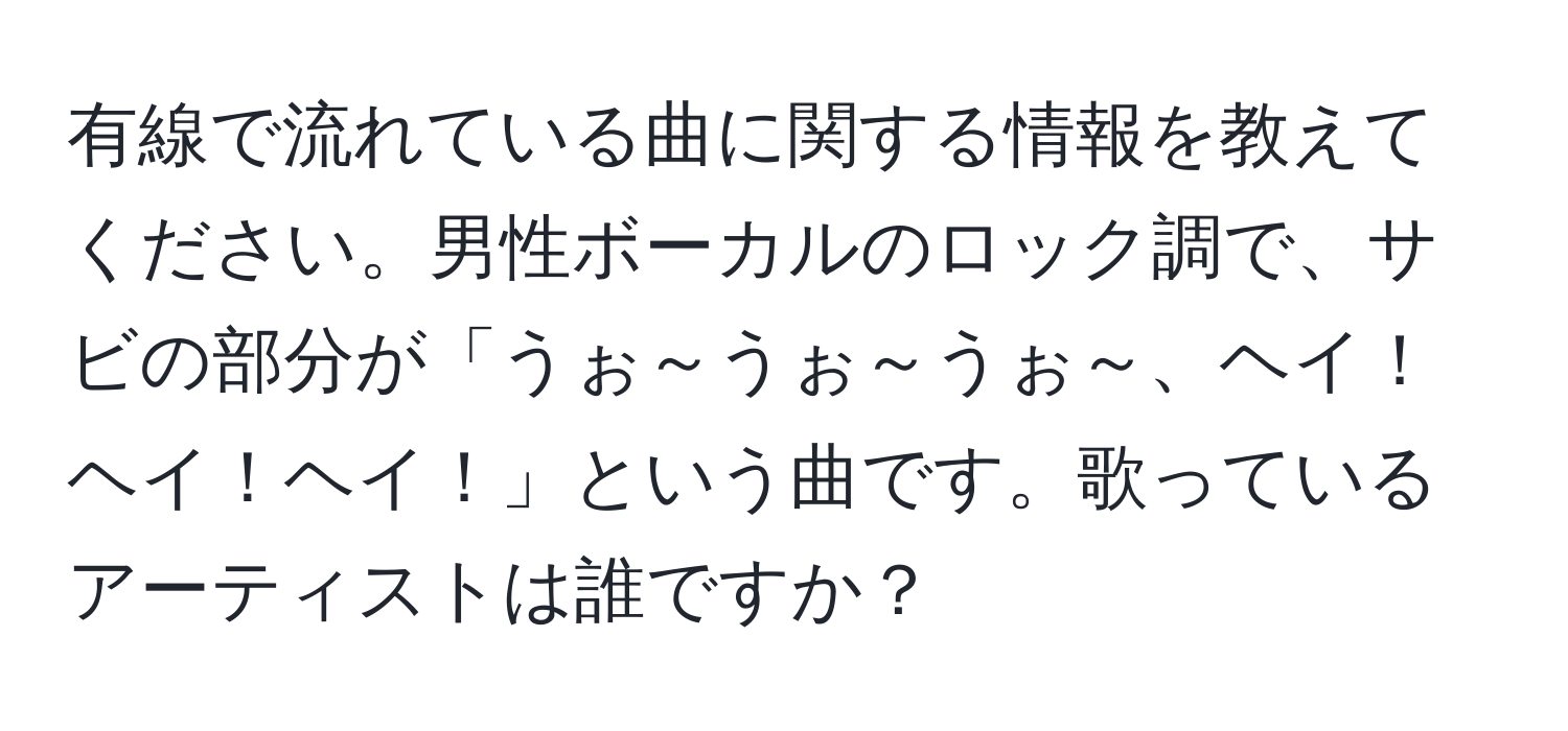 有線で流れている曲に関する情報を教えてください。男性ボーカルのロック調で、サビの部分が「うぉ～うぉ～うぉ～、ヘイ！ヘイ！ヘイ！」という曲です。歌っているアーティストは誰ですか？