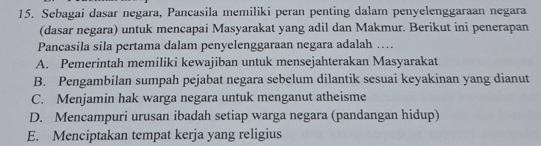 Sebagai dasar negara, Pancasila memiliki peran penting dalam penyelenggaraan negara
(dasar negara) untuk mencapai Masyarakat yang adil dan Makmur. Berikut ini penerapan
Pancasila sila pertama dalam penyelenggaraan negara adalah ….
A. Pemerintah memiliki kewajiban untuk mensejahterakan Masyarakat
B. Pengambilan sumpah pejabat negara sebelum dilantik sesuai keyakinan yang dianut
C. Menjamin hak warga negara untuk menganut atheisme
D. Mencampuri urusan ibadah setiap warga negara (pandangan hidup)
E. Menciptakan tempat kerja yang religius