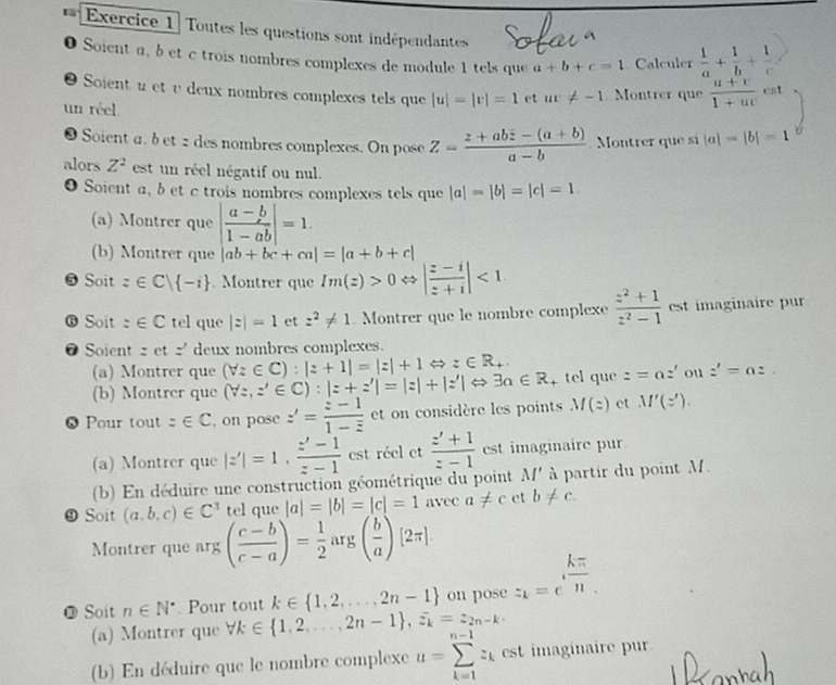 Toutes les questions sont indépendantes
0 Soient a, b et c trois nombres complexes de module 1 tels que a+b+c=1 Calculer  1/a + 1/b + 1/c 
●  Soient u et υ deux nombres complexes tels que |u|=|v|=1 et uv!= -1 Montrer que  (u+v)/1+uv est
un réel
❸ Soient a. b et 2 des nombres complexes. On pose Z=frac z+aboverline z-(a+b)a-b Montrer que sĩ |a|=|b|=1
alors Z^2 est un réel négatif ou nul.
O Soient a, bet c trois nombres complexes tels que |a|=|b|=|c|=1
(a) Montrer que | (a-b)/1-ab |=1.
(b) Montrer que |ab+bc+ca|=|a+b+c|
@ Soit z∈ C| -1. Montrer que Im(z)>0 | (z-i)/z+i |<1</tex>
 Soit :∈ C tel que |z|=1 et z^2!= 1 Montrer que le nombre complexe  (z^2+1)/z^2-1  est imaginaire pur
@ Soient zetz' deux nombres complexes.
(a) Montrer que (forall z∈ C):|z+1|=|z|+1Leftrightarrow z∈ R_+. tel que z=az' ou z'=az.
(b) Montrer que (forall z,z'∈ C):|z+z'|=|z|+|z'|Leftrightarrow 3a∈ R
0 Pour tout =∈ C , on pose z'=frac z-11-overline z et on considère les points M(z) ct M'(z').
(a) Montrer que |z'|=1, (z'-1)/z-1  est réel et  (z'+1)/z-1  est imaginaire pur
(b) En déduire une construction géométrique du point M' à partir du point M.
9 Soit (a,b,c)∈ C^3 tel que |a|=|b|=|c|=1 avec a!= c et b!= c
Montrer que arg( (c-b)/c-a )= 1/2  arg ( b/a )[2π ]
@ Soit n∈ N^*. Pour tout k∈  1,2,...,2n-1 on pose z_k=e^(frac kπ)n.
(a) Montrer que forall k∈  1,2,...,2n-1 ,overline varepsilon _k=z_2n-k.
(b) En déduire que le nombre complexe u=sumlimits _(k=1)^(n-1)z_k cs imaginaire pur