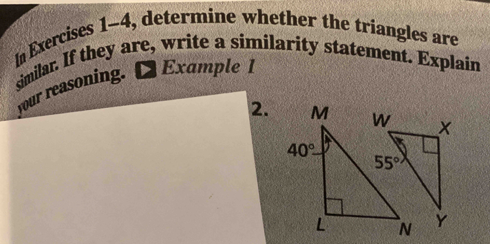 In Exercises 1-4, determine whether the triangles are
similar. If they are, write a similarity statement. Explain
your reasoning. Example 1
2.