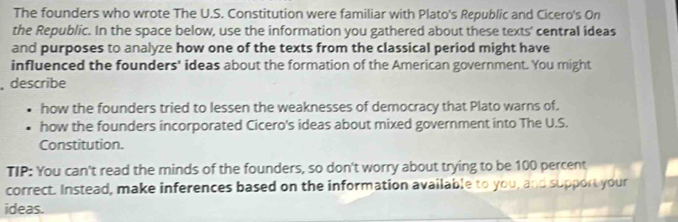 The founders who wrote The U.S. Constitution were familiar with Plato's Republic and Cicero's On 
the Republic. In the space below, use the information you gathered about these texts' central ideas 
and purposes to analyze how one of the texts from the classical period might have 
influenced the founders' ideas about the formation of the American government. You might 
, describe 
how the founders tried to lessen the weaknesses of democracy that Plato warns of. 
how the founders incorporated Cicero's ideas about mixed government into The U.S. 
Constitution. 
TIP: You can't read the minds of the founders, so don't worry about trying to be 100 percent 
correct. Instead, make inferences based on the information available to you, and support your 
ideas.