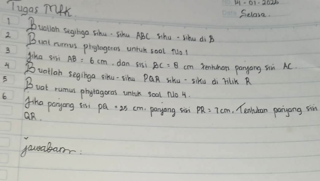 1- 01-2025 
Tugas meK. 
Selasa. 
I Bualloh segiligo Sihu- Sihu ABC Shu-sihu di B
2 Buat rurmus phyragores untch soal No! 
3 Jika sis AB=6cm , dan sisi BC=8cm Tentuhan panyang six AC. 
Buatlan seginga siku-sihu PQR sku-siku di ritik R 
5 Boat rumus phytagoras untck goal No 4. 
6 fiha paryong sisi PQ=25cm paryang sisi PR=7cm , Tenruban paryang six
QR. 
yousabar