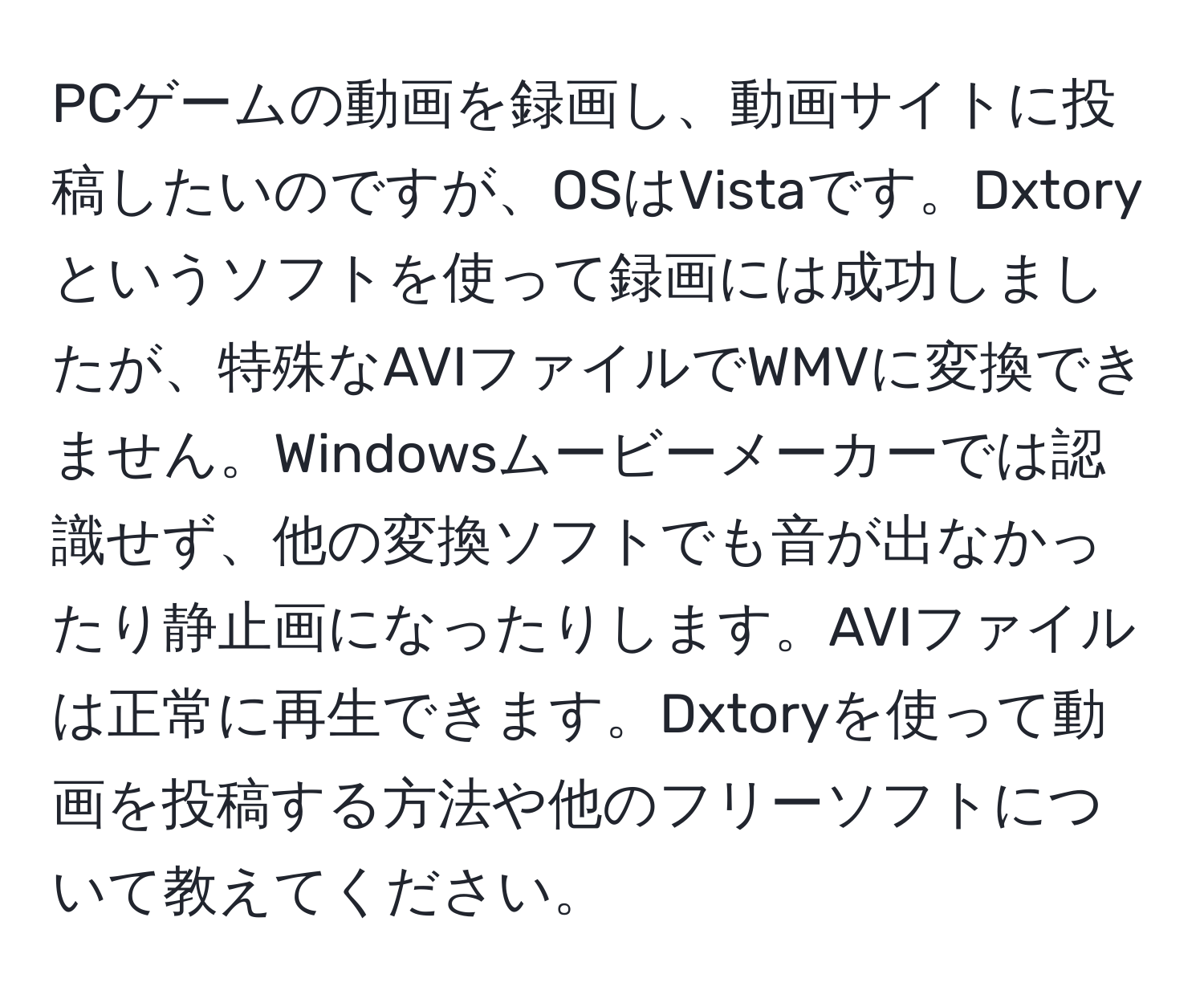 PCゲームの動画を録画し、動画サイトに投稿したいのですが、OSはVistaです。Dxtoryというソフトを使って録画には成功しましたが、特殊なAVIファイルでWMVに変換できません。Windowsムービーメーカーでは認識せず、他の変換ソフトでも音が出なかったり静止画になったりします。AVIファイルは正常に再生できます。Dxtoryを使って動画を投稿する方法や他のフリーソフトについて教えてください。