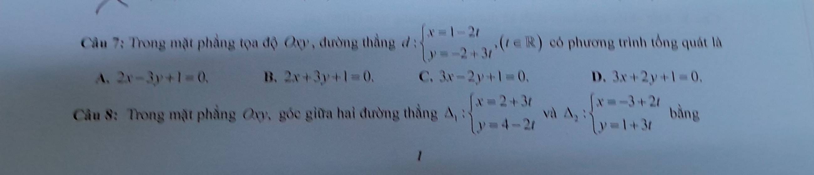 Trong mặt phẳng tọa độ Oxy , đường thắng đ : beginarrayl x=1-2t y=-2+3tendarray.  ,(t∈ R) có phương trình tổng quát là
A. 2x-3y+1=0. B. 2x+3y+1=0. C. 3x-2y+1=0. D. 3x+2y+1=0. 
Câu 8: Trong mặt phẳng Oxy, góc giữa hai đường thẳng Delta _1:beginarrayl x=2+3t y=4-2tendarray. vù △ _2:beginarrayl x=-3+2t y=1+3tendarray. bằng
1