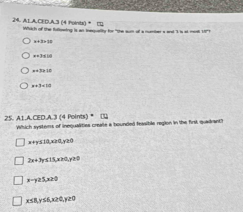 A1.A.CED.A.3 (4 Points)
Which of the following is an inequality for "the sum of a number x and 3 is at most 10° ?
x+3>10
x+3≤ 10
x+3≥ 10
x+3<10</tex> 
25. A1.A.CED.A.3 (4 Points)
Which systems of inequalities create a bounded feasible region in the first quadrant?
x+y≤ 10, x≥ 0, y≥ 0
2x+3y≤ 15, x≥ 0, y≥ 0
x-y≥ 5, x≥ 0
x≤ 8, y≤ 6, x≥ 0, y≥ 0