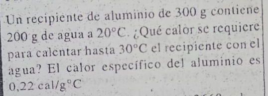 Un recipiente de aluminio de 300 g contiene
200 g de agua a 20°C Qué calor se requiere 
para calentar hasta 30°C el recipiente con el 
água? El calor específico del aluminio es
0,22cal/g°C