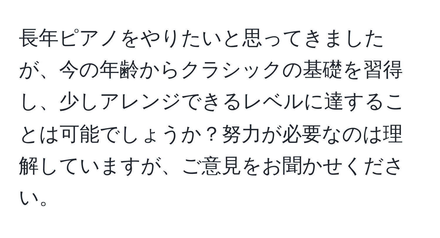 長年ピアノをやりたいと思ってきましたが、今の年齢からクラシックの基礎を習得し、少しアレンジできるレベルに達することは可能でしょうか？努力が必要なのは理解していますが、ご意見をお聞かせください。