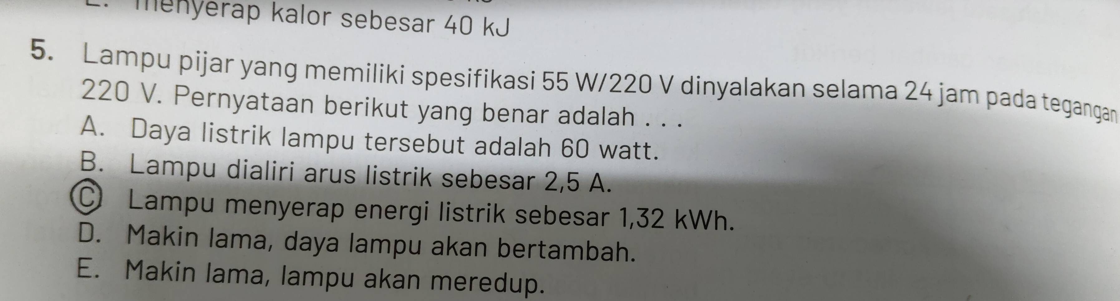 menyerap kalor sebesar 40 kJ
5. Lampu pijar yang memiliki spesifikasi 55 W/220 V dinyalakan selama 24 jam pada tegangan
220 V. Pernyataan berikut yang benar adalah . . .
A. Daya listrik lampu tersebut adalah 60 watt.
B. Lampu dialiri arus listrik sebesar 2,5 A.
① Lampu menyerap energi listrik sebesar 1,32 kWh.
D. Makin lama, daya lampu akan bertambah.
E. Makin lama, lampu akan meredup.