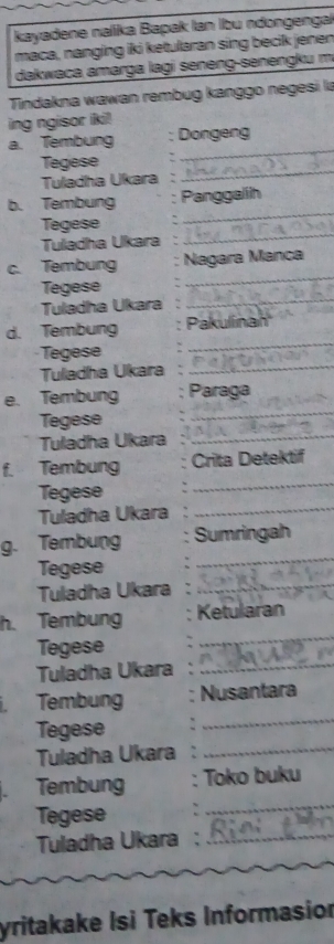 kayadene nalika Bapak lan Ibu ndongenga 
maca, nanging iki ketularan sing becik jenen 
dakwaca amarga lagi seneng-senengku m 
Tindakna wawan rembug kanggo negesi là 
ing ngisor iki! 
_ 
a. Tembung : Dongeng 
_ 
Tegese . 
Tuladha Ukara : 
b. Tembung Panggalih 
Tegese 
_ 
Tuladha Ukara 
_ 
_ 
c. Tembung Nagara Manca 
Tegese 
Tuladha Ukara 
_ 
_ 
d. Tembung Pakulinan 
Tegese 
Tulladha Ukara_ 
e. Tembung Paraga 
Tegese 
_ 
Tuladha Ukara 
_ 
_ 
f. Tembung Crita Detektif 
Tegese 
Tuladha Ukara_ 
_ 
g. Tembung Sumringah 
Tegese 
Tuladha Ukara_ 
h. Tembung Ketularan 
Tegese 
_ 
Tuladha Ukara_ 
_ 
Tembung Nusantara 
Tegese 
Tuladha Ukara 
_ 
_ 
Tembung : Toko buku 
Tegese 
Tuladha Ukara :_ 
yritakake Isi Teks Informasior