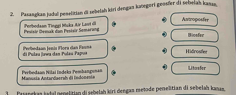 Pasangkan judul penelitian di sebelah kiri dengan kategori geosfer di sebelah kanan.
Antroposfer
Perbedaan Tinggi Muka Air Laut di
Pesisir Demak dan Pesisir Semarang
Biosfer
Perbedaan Jenis Flora dan Fauna Hidrosfer
di Pulau Jawa dan Pulau Papua
Litosfer
Perbedaan Nilai Indeks Pembangunan
Manusia Antardaerah di Indonesia
Pasangkan judul penelitian di sebelah kiri dengan metode penelitian di sebelah kanan.