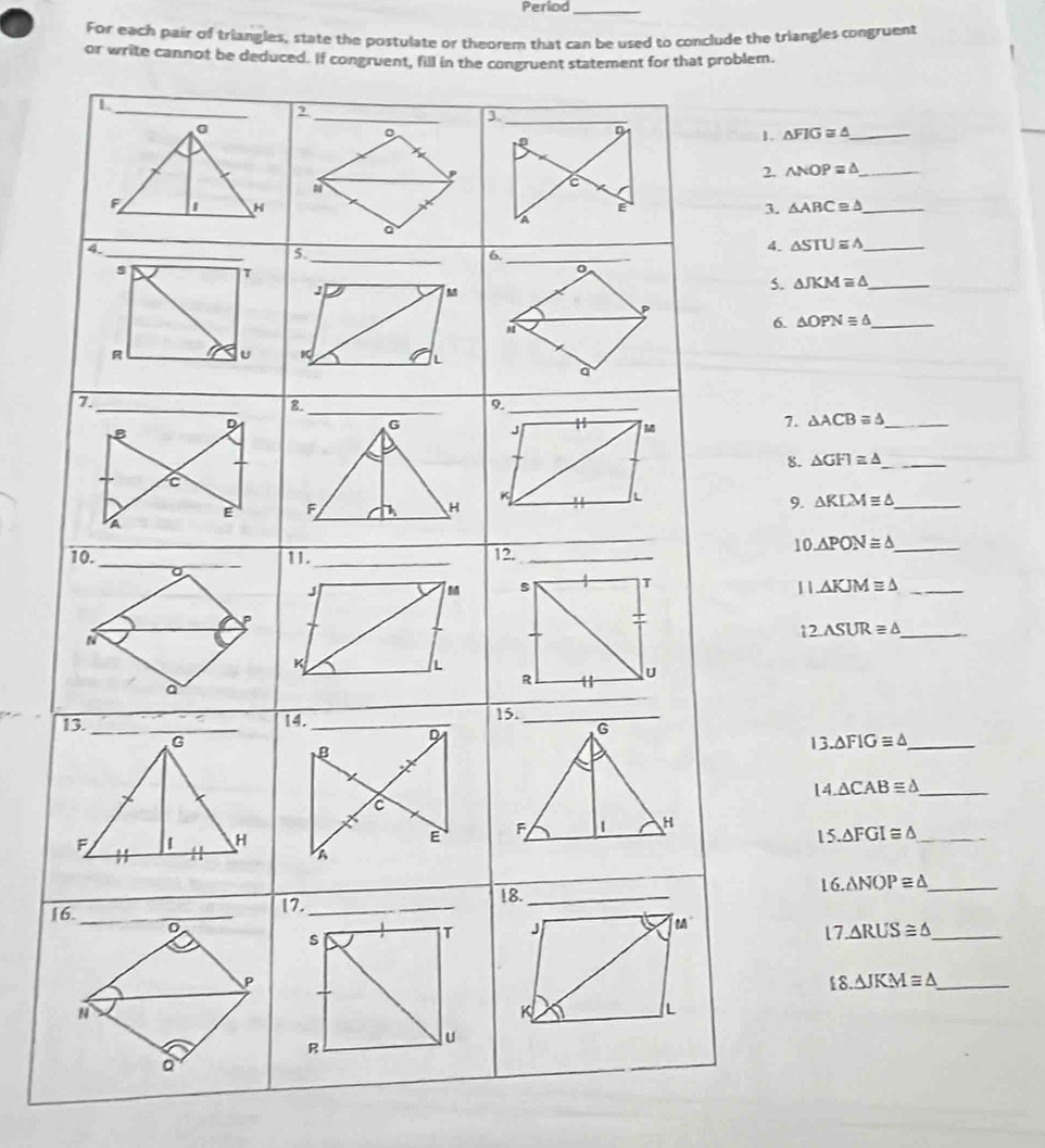 Perlod_ 
For each pair of triangles, state the postulate or theorem that can be used to conclude the triangles congruent 
or write cannot be deduced
△ FIG≌ △ _
△ NOP≌ △ _
△ ABC≌ △ _
△ STU≌ △ _
△ JKM≌ △ _
△ OPNequiv △ _
△ ACB≌ △ _
△ GFI≌ △ _
△ KLM≌ △ _
△ PON≌ △ _
△ KJM≌ △ _
12.ASUR≌ △
13 △ FIGequiv △ _ 
14 △ CAB≌ △ _ 
15 △ FGI≌ △ _ 
116 △ NOP≌ △ _ 
C ∠ ARUS≌ △ _ 
_ £8.△ JKM≌ △