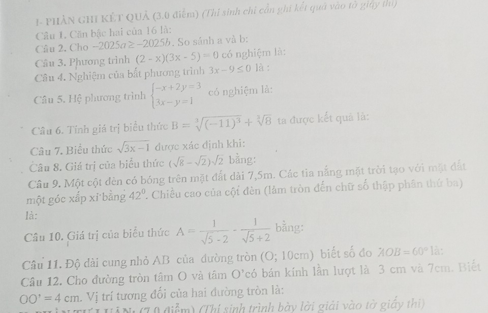 I- PHÀN GHI KÊT QUẢ (3.0 điểm) (Thi sinh chi cần ghi kết quả vào tờ giảy thì)
Câu 1. Căn bậc hai của 16 là:
Câu 2. Cho -2025a≥ -2025b. So sánh a và b:
Câu 3. Phương trình (2-x)(3x-5)=0 có nghiệm là:
Câu 4. Nghiệm của bất phương trình 3x-9≤ 0 là :
Câu 5. Hệ phương trình beginarrayl -x+2y=3 3x-y=1endarray. có nghiệm là:
Câu 6. Tính giá trị biểu thức B=sqrt[3]((-11)^3)+sqrt[3](8) ta được kết quả là:
Câu 7. Biểu thức sqrt(3x-1) được xác định khi:
Câu 8. Giá trị của biểu thức (sqrt(8)-sqrt(2))sqrt(2) bằng:
Câu 9. Một cột đèn có bóng trên mặt đất dài 7,5m. Các tia nắng mặt trời tạo với mặt đất
một góc xấp xỉ bằng 42°. Chiều cao của cội đèn (làm tròn đến chữ số thập phân thứ ba)
là:
Câu 10. Giá trị của biểu thức A= 1/sqrt(5)-2 - 1/sqrt(5)+2  bằng:
Câu 11. Độ dài cung nhỏ AB của đường tròn (O; 10cm) biết số đo AOB=60° là:
Câu 12. Cho đường tròn tâm O và tâm O'có bán kính lần lượt là 3 cm và 7cm. Biết
OO'=4cm. Vị trí tương đối của hai đường tròn là:
HễN (T0 điểm) (Thí sinh trình bày lời giải vào tờ giây thi)