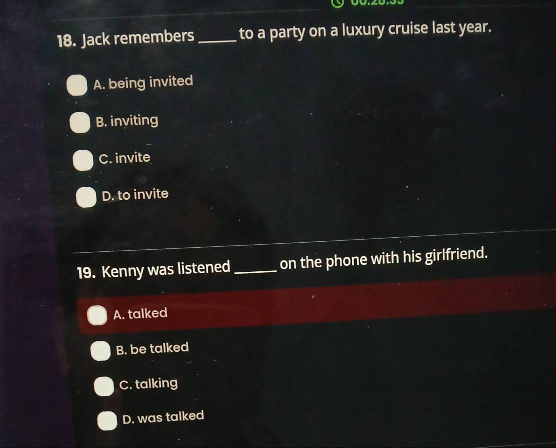 Jack remembers_ to a party on a luxury cruise last year.
A. being invited
B. inviting
C. invite
D. to invite
19. Kenny was listened_ on the phone with his girlfriend.
A. talked
B. be talked
C. talking
D. was talked