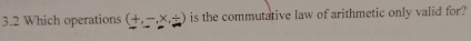 3.2 Which operations (+,-,* ,/ ) is the commutative law of arithmetic only valid for?