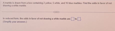 A marble is drawn from a box containing 2 yellow, 5 white, and 16 blue marbles. Find the odds in favor of not 
drawing a white marble. 
In reduced form, the odds in favor of not drawing a white marble are □ to□. 
(Simplify your answers.)