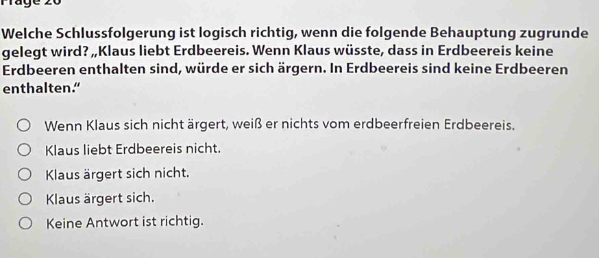 Welche Schlussfolgerung ist logisch richtig, wenn die folgende Behauptung zugrunde
gelegt wird? „Klaus liebt Erdbeereis. Wenn Klaus wüsste, dass in Erdbeereis keine
Erdbeeren enthalten sind, würde er sich ärgern. In Erdbeereis sind keine Erdbeeren
enthalten."
Wenn Klaus sich nicht ärgert, weiß er nichts vom erdbeerfreien Erdbeereis.
Klaus liebt Erdbeereis nicht.
Klaus ärgert sich nicht.
Klaus ärgert sich.
Keine Antwort ist richtig.